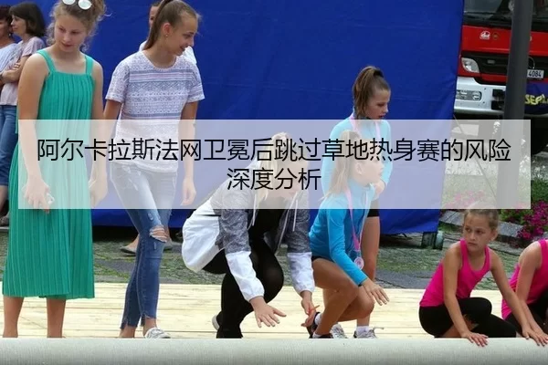 阿尔卡拉斯法网卫冕后跳过草地热身赛的风险深度分析